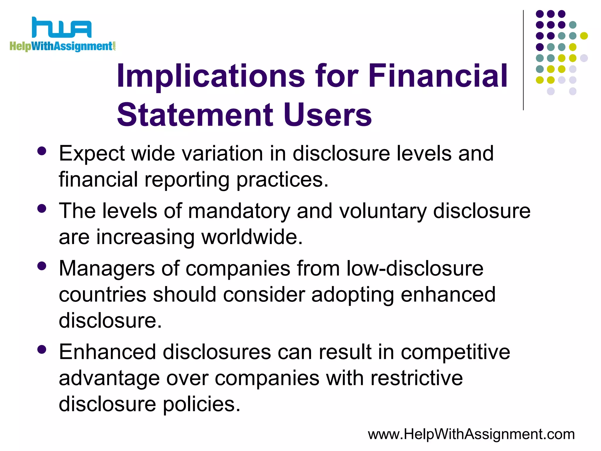 Implications for Financial
Statement Users
 Expect wide variation in disclosure levels and
financial reporting practices.
 The levels of mandatory and voluntary disclosure
are increasing worldwide.
 Managers of companies from low-disclosure
countries should consider adopting enhanced
disclosure.
 Enhanced disclosures can result in competitive
advantage over companies with restrictive
disclosure policies.
www.HelpWithAssignment.com
 