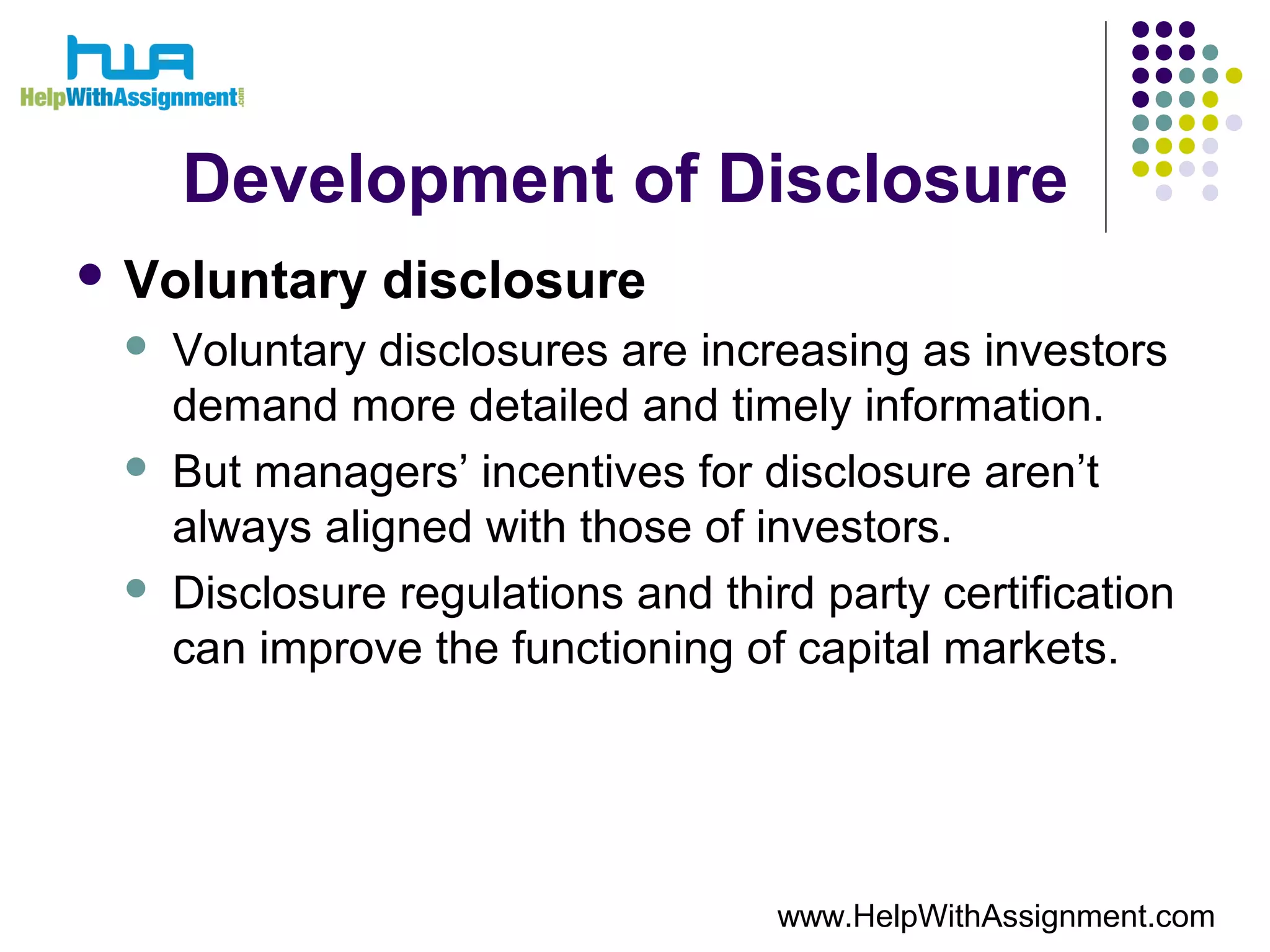 Development of Disclosure
 Voluntary disclosure
 Voluntary disclosures are increasing as investors
demand more detailed and timely information.
 But managers’ incentives for disclosure aren’t
always aligned with those of investors.
 Disclosure regulations and third party certification
can improve the functioning of capital markets.
www.HelpWithAssignment.com
 