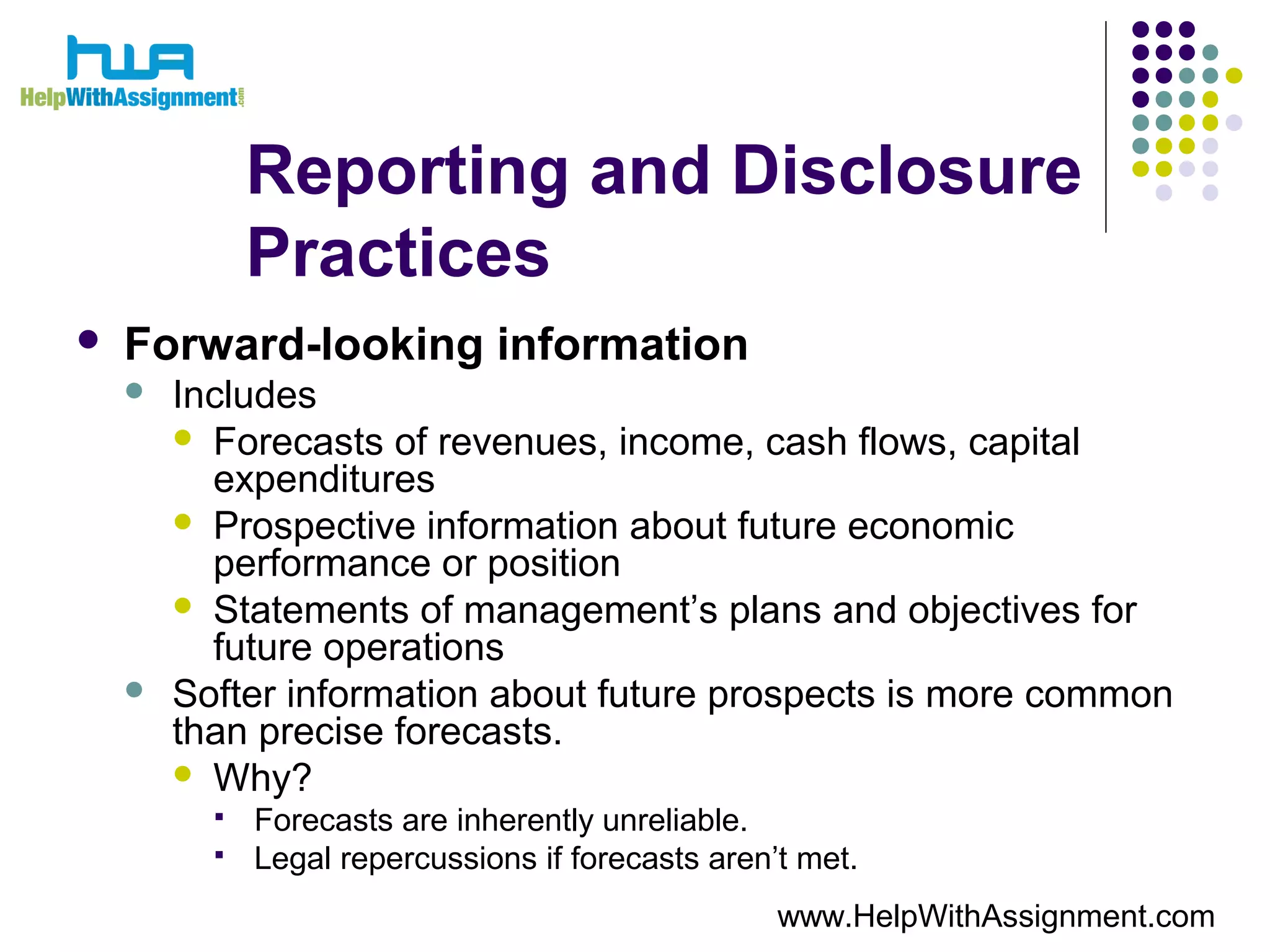 Reporting and Disclosure
Practices
 Forward-looking information
 Includes
 Forecasts of revenues, income, cash flows, capital
expenditures
 Prospective information about future economic
performance or position
 Statements of management’s plans and objectives for
future operations
 Softer information about future prospects is more common
than precise forecasts.
 Why?
 Forecasts are inherently unreliable.
 Legal repercussions if forecasts aren’t met.
www.HelpWithAssignment.com
 