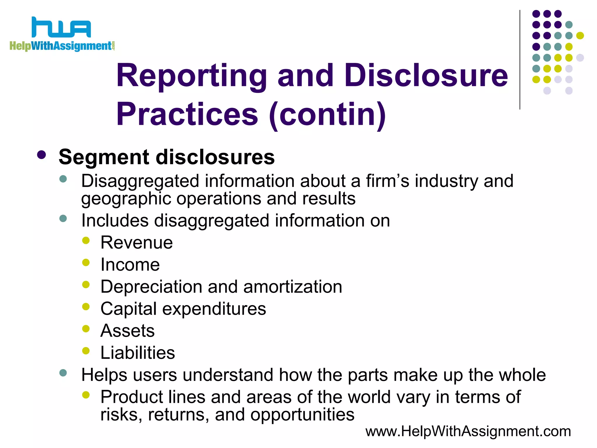 Reporting and Disclosure
Practices (contin)
 Segment disclosures
 Disaggregated information about a firm’s industry and
geographic operations and results
 Includes disaggregated information on
 Revenue
 Income
 Depreciation and amortization
 Capital expenditures
 Assets
 Liabilities
 Helps users understand how the parts make up the whole
 Product lines and areas of the world vary in terms of
risks, returns, and opportunities
www.HelpWithAssignment.com
 