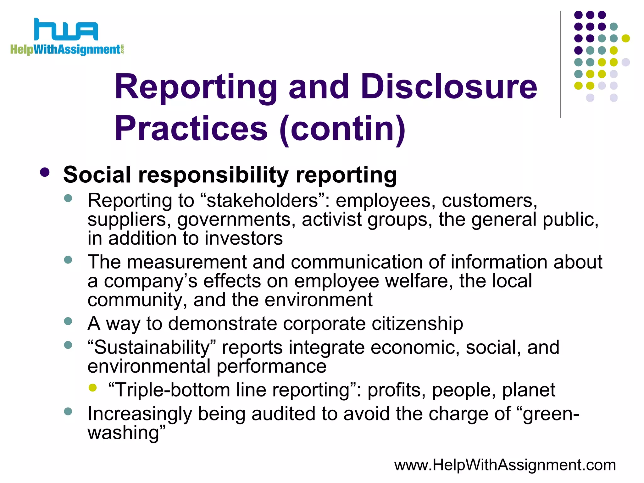 Reporting and Disclosure
Practices (contin)
 Social responsibility reporting
 Reporting to “stakeholders”: employees, customers,
suppliers, governments, activist groups, the general public,
in addition to investors
 The measurement and communication of information about
a company’s effects on employee welfare, the local
community, and the environment
 A way to demonstrate corporate citizenship
 “Sustainability” reports integrate economic, social, and
environmental performance
 “Triple-bottom line reporting”: profits, people, planet
 Increasingly being audited to avoid the charge of “green-
washing”
www.HelpWithAssignment.com
 