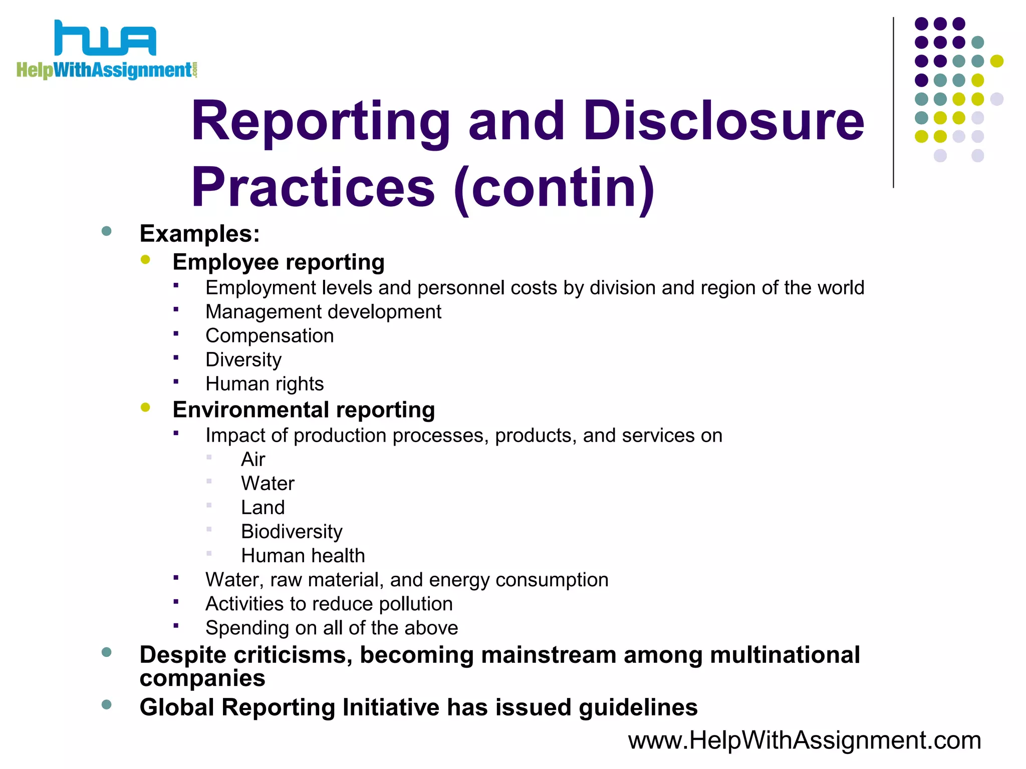Reporting and Disclosure
Practices (contin)
 Examples:
 Employee reporting
 Employment levels and personnel costs by division and region of the world
 Management development
 Compensation
 Diversity
 Human rights
 Environmental reporting
 Impact of production processes, products, and services on
 Air
 Water
 Land
 Biodiversity
 Human health
 Water, raw material, and energy consumption
 Activities to reduce pollution
 Spending on all of the above
 Despite criticisms, becoming mainstream among multinational
companies
 Global Reporting Initiative has issued guidelines
www.HelpWithAssignment.com
 
