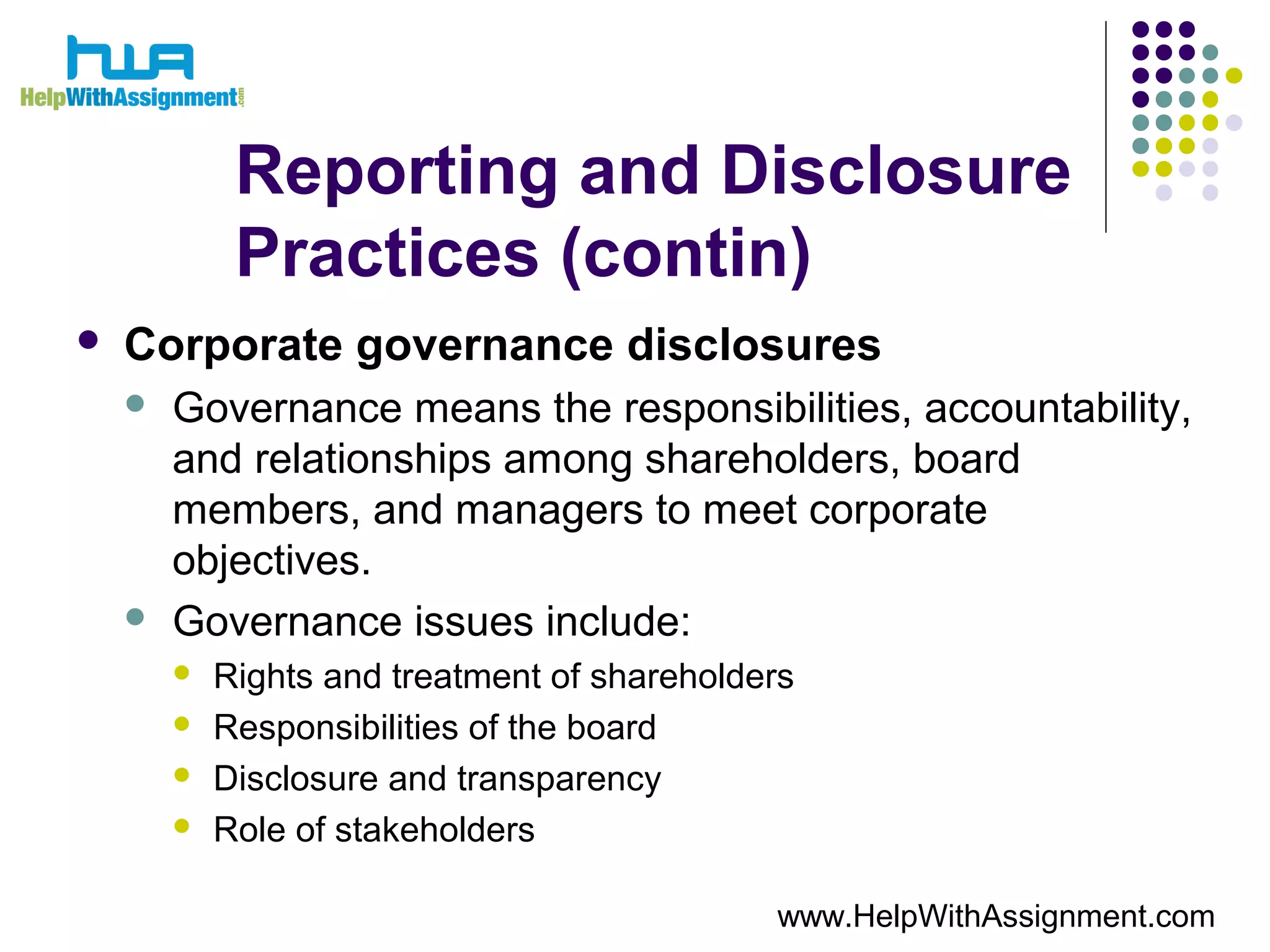 Reporting and Disclosure
Practices (contin)
 Corporate governance disclosures
 Governance means the responsibilities, accountability,
and relationships among shareholders, board
members, and managers to meet corporate
objectives.
 Governance issues include:
 Rights and treatment of shareholders
 Responsibilities of the board
 Disclosure and transparency
 Role of stakeholders
www.HelpWithAssignment.com
 