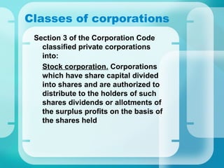 Classes of corporations
Section 3 of the Corporation Code
classified private corporations
into:
•
Stock corporation. Corporations
which have share capital divided
into shares and are authorized to
distribute to the holders of such
shares dividends or allotments of
the surplus profits on the basis of
the shares held
 
