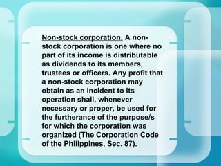 •
Non-stock corporation. A non-
stock corporation is one where no
part of its income is distributable
as dividends to its members,
trustees or officers. Any profit that
a non-stock corporation may
obtain as an incident to its
operation shall, whenever
necessary or proper, be used for
the furtherance of the purpose/s
for which the corporation was
organized (The Corporation Code
of the Philippines, Sec. 87).
 