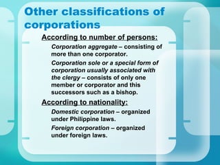 Other classifications of
corporations
•
According to number of persons:
–
Corporation aggregate – consisting of
more than one corporator.
–
Corporation sole or a special form of
corporation usually associated with
the clergy – consists of only one
member or corporator and this
successors such as a bishop.
•
According to nationality:
–
Domestic corporation – organized
under Philippine laws.
–
Foreign corporation – organized
under foreign laws.
 