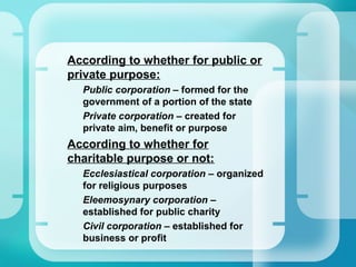•
According to whether for public or
private purpose:
–
Public corporation – formed for the
government of a portion of the state
–
Private corporation – created for
private aim, benefit or purpose
•
According to whether for
charitable purpose or not:
–
Ecclesiastical corporation – organized
for religious purposes
–
Eleemosynary corporation –
established for public charity
–
Civil corporation – established for
business or profit
 