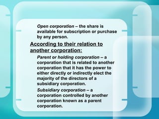 –
Open corporation – the share is
available for subscription or purchase
by any person.
•
According to their relation to
another corporation:
–
Parent or holding corporation – a
corporation that is related to another
corporation that it has the power to
either directly or indirectly elect the
majority of the directors of a
subsidiary corporation.
–
Subsidiary corporation – a
corporation controlled by another
corporation known as a parent
corporation.
 