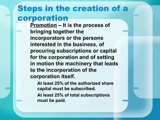 Steps in the creation of a
corporation
•
Promotion – It is the process of
bringing together the
incorporators or the persons
interested in the business, of
procuring subscriptions or capital
for the corporation and of setting
in motion the machinery that leads
to the incorporation of the
corporation itself.
–
At least 25% of the authorized share
capital must be subscribed.
–
At least 25% of total subscriptions
must be paid.
 