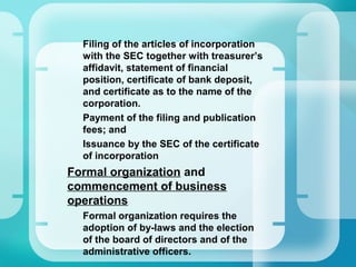 –
Filing of the articles of incorporation
with the SEC together with treasurer’s
affidavit, statement of financial
position, certificate of bank deposit,
and certificate as to the name of the
corporation.
–
Payment of the filing and publication
fees; and
–
Issuance by the SEC of the certificate
of incorporation
•
Formal organization and
commencement of business
operations
–
Formal organization requires the
adoption of by-laws and the election
of the board of directors and of the
administrative officers.
 