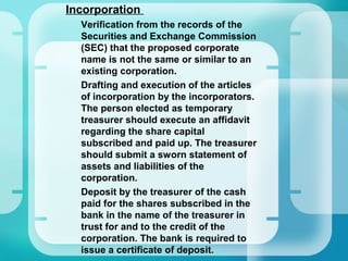 •
Incorporation
–
Verification from the records of the
Securities and Exchange Commission
(SEC) that the proposed corporate
name is not the same or similar to an
existing corporation.
–
Drafting and execution of the articles
of incorporation by the incorporators.
The person elected as temporary
treasurer should execute an affidavit
regarding the share capital
subscribed and paid up. The treasurer
should submit a sworn statement of
assets and liabilities of the
corporation.
–
Deposit by the treasurer of the cash
paid for the shares subscribed in the
bank in the name of the treasurer in
trust for and to the credit of the
corporation. The bank is required to
issue a certificate of deposit.
 