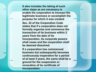 –
It also includes the taking of such
other steps as are necessary to
enable the corporation to transact the
legitimate business or accomplish the
purpose for which it was created.
–
Sec. 22 of the Corporation Code
states that if a corporation does not
formally organize and commence the
transaction of its business within 2
years from the date of its
incorporation, its corporate powers
shall cease and the corporation shall
be deemed dissolved.
–
If a corporation has commenced
business but subsequently becomes
continuously inoperative for a period
of at least 5 years, the same shall be a
ground for the suspension or
revocation of its certificate of
incorporation.
 