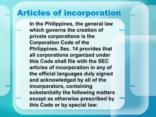 Articles of incorporation
•
In the Philippines, the general law
which governs the creation of
private corporations is the
Corporation Code of the
Philippines. Sec. 14 provides that
all corporations organized under
this Code shall file with the SEC
articles of incorporation in any of
the official languages duly signed
and acknowledged by all of the
incorporators, containing
substantially the following matters
except as otherwise prescribed by
this Code or by special law:
 