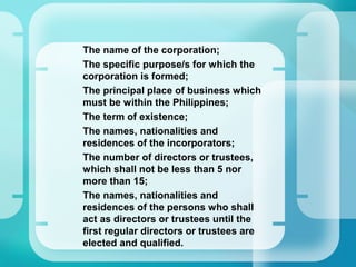 –
The name of the corporation;
–
The specific purpose/s for which the
corporation is formed;
–
The principal place of business which
must be within the Philippines;
–
The term of existence;
–
The names, nationalities and
residences of the incorporators;
–
The number of directors or trustees,
which shall not be less than 5 nor
more than 15;
–
The names, nationalities and
residences of the persons who shall
act as directors or trustees until the
first regular directors or trustees are
elected and qualified.
 