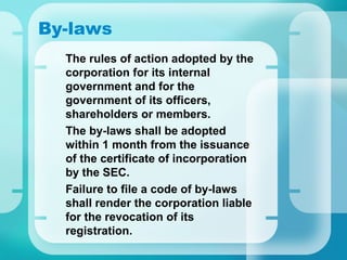 By-laws
•
The rules of action adopted by the
corporation for its internal
government and for the
government of its officers,
shareholders or members.
•
The by-laws shall be adopted
within 1 month from the issuance
of the certificate of incorporation
by the SEC.
•
Failure to file a code of by-laws
shall render the corporation liable
for the revocation of its
registration.
 