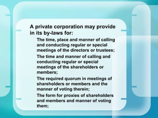 •
A private corporation may provide
in its by-laws for:
–
The time, place and manner of calling
and conducting regular or special
meetings of the directors or trustees;
–
The time and manner of calling and
conducting regular or special
meetings of the shareholders or
members;
–
The required quorum in meetings of
shareholders or members and the
manner of voting therein;
–
The form for proxies of shareholders
and members and manner of voting
them;
 
