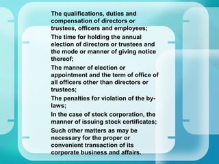 –
The qualifications, duties and
compensation of directors or
trustees, officers and employees;
–
The time for holding the annual
election of directors or trustees and
the mode or manner of giving notice
thereof;
–
The manner of election or
appointment and the term of office of
all officers other than directors or
trustees;
–
The penalties for violation of the by-
laws;
–
In the case of stock corporation, the
manner of issuing stock certificates;
–
Such other matters as may be
necessary for the proper or
convenient transaction of its
corporate business and affairs.
 