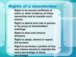 Rights of a shareholder
•
Right to be issued certificate of
stock or other evidence of share
ownership and to transfer such
shares.
•
Right to attend and vote in person
or by proxy at shareholders’
meetings.
•
Right to elect and remove
directors.
•
Right to adopt, amend or repeal
the by-laws.
•
Right to purchase a portion of any
new shares issued to maintain the
same percentage of stock
percentage.
 