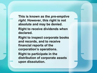 This is known as the pre-emptive
right. However, this right is not
absolute and may be denied.
•
Right to receive dividends when
declared.
•
Right to inspect corporate books
and records, and to receive
financial reports of the
corporation’s operations.
•
Right to participate in the
distribution of corporate assets
upon dissolution.
 