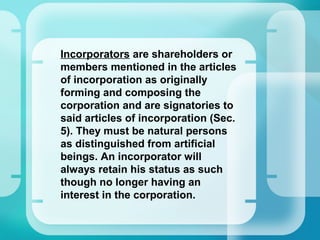 •
Incorporators are shareholders or
members mentioned in the articles
of incorporation as originally
forming and composing the
corporation and are signatories to
said articles of incorporation (Sec.
5). They must be natural persons
as distinguished from artificial
beings. An incorporator will
always retain his status as such
though no longer having an
interest in the corporation.
 