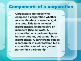 Components of a corporation
•
Corporators are those who
compose a corporation whether
as shareholders or members, at
any time. This term includes
incorporators, shareholders or
members (Sec. 5). Note: A
corporation or a partnership can
be a corporator, but cannot be an
incorporator. A partnership can be
a corporator in a corporation but a
corporation cannot be a general
partner in a partnership.
 
