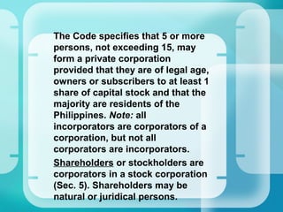 The Code specifies that 5 or more
persons, not exceeding 15, may
form a private corporation
provided that they are of legal age,
owners or subscribers to at least 1
share of capital stock and that the
majority are residents of the
Philippines. Note: all
incorporators are corporators of a
corporation, but not all
corporators are incorporators.
•
Shareholders or stockholders are
corporators in a stock corporation
(Sec. 5). Shareholders may be
natural or juridical persons.
 