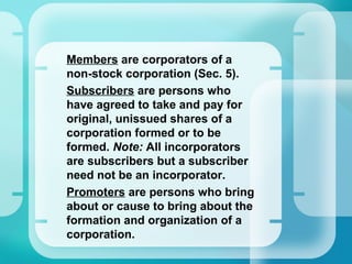 •
Members are corporators of a
non-stock corporation (Sec. 5).
•
Subscribers are persons who
have agreed to take and pay for
original, unissued shares of a
corporation formed or to be
formed. Note: All incorporators
are subscribers but a subscriber
need not be an incorporator.
•
Promoters are persons who bring
about or cause to bring about the
formation and organization of a
corporation.
 