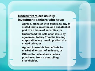 •
Underwriters are usually
investment bankers who have:
–
Agreed, alone or with others, to buy at
stated terms an entire or a substantial
part of an issue of securities; or
–
Guaranteed the sale of an issue by
agreement to buy from the issuing
corporation any unsold portion at a
stated price; or
–
Agreed to use his best efforts to
market all or part of an issue; or
–
Offered for sale shares he has
purchased from a controlling
stockholder.
 