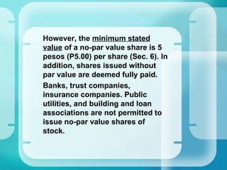 •
However, the minimum stated
value of a no-par value share is 5
pesos (P5.00) per share (Sec. 6). In
addition, shares issued without
par value are deemed fully paid.
Banks, trust companies,
insurance companies. Public
utilities, and building and loan
associations are not permitted to
issue no-par value shares of
stock.
 