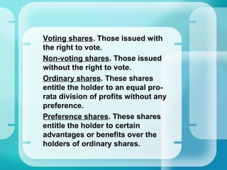 •
Voting shares. Those issued with
the right to vote.
•
Non-voting shares. Those issued
without the right to vote.
•
Ordinary shares. These shares
entitle the holder to an equal pro-
rata division of profits without any
preference.
•
Preference shares. These shares
entitle the holder to certain
advantages or benefits over the
holders of ordinary shares.
 