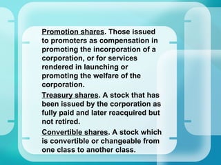 •
Promotion shares. Those issued
to promoters as compensation in
promoting the incorporation of a
corporation, or for services
rendered in launching or
promoting the welfare of the
corporation.
•
Treasury shares. A stock that has
been issued by the corporation as
fully paid and later reacquired but
not retired.
•
Convertible shares. A stock which
is convertible or changeable from
one class to another class.
 