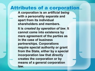 Attributes of a corporation
•
A corporation is an artificial being
with a personality separate and
apart from its individual
shareholders and members.
•
It is created by operation of law. It
cannot come into existence by
mere agreement of the parties as
in the case of business
partnerships. Corporations
require special authority or grant
from the State, either by a special
incorporation law that directly
creates the corporation or by
means of a general corporation
law.
 