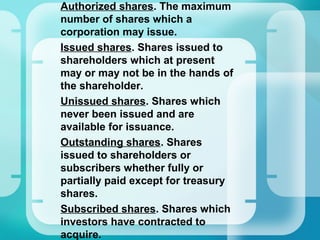 •
Authorized shares. The maximum
number of shares which a
corporation may issue.
•
Issued shares. Shares issued to
shareholders which at present
may or may not be in the hands of
the shareholder.
•
Unissued shares. Shares which
never been issued and are
available for issuance.
•
Outstanding shares. Shares
issued to shareholders or
subscribers whether fully or
partially paid except for treasury
shares.
•
Subscribed shares. Shares which
investors have contracted to
acquire.
 