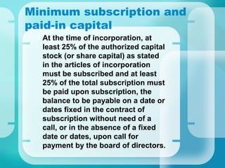 Minimum subscription and
paid-in capital
•
At the time of incorporation, at
least 25% of the authorized capital
stock (or share capital) as stated
in the articles of incorporation
must be subscribed and at least
25% of the total subscription must
be paid upon subscription, the
balance to be payable on a date or
dates fixed in the contract of
subscription without need of a
call, or in the absence of a fixed
date or dates, upon call for
payment by the board of directors.
 