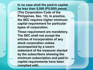 •
In no case shall the paid-in capital
be less than 5,000 (P5,000) pesos
(The Corporation Code of the
Philippines, Sec. 13). In practice,
the SEC requires higher minimum
capital requirement for particular
types of corporation.
•
These requirement are mandatory.
The SEC shall not accept the
articles of incorporation of any
stock corporation unless
accompanied by a sworn
statement of the treasurer elected
by the subscribers showing the
minimum subscription and paid-in
capital requirements have been
complied with.
 