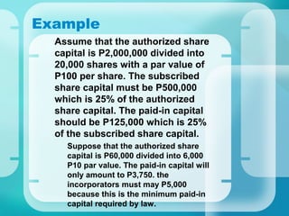 Example
•
Assume that the authorized share
capital is P2,000,000 divided into
20,000 shares with a par value of
P100 per share. The subscribed
share capital must be P500,000
which is 25% of the authorized
share capital. The paid-in capital
should be P125,000 which is 25%
of the subscribed share capital.
–
Suppose that the authorized share
capital is P60,000 divided into 6,000
P10 par value. The paid-in capital will
only amount to P3,750. the
incorporators must may P5,000
because this is the minimum paid-in
capital required by law.
 