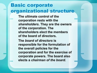 Basic corporate
organizational structure
•
The ultimate control of the
corporation rests with the
shareholders. They are the owners
of the corporation. The
shareholders elect the members
of the board of directors.
•
The board of directors is
responsible for the formulation of
the overall policies for the
corporation and for the exercise of
corporate powers. The board also
elects a chairman of the board.
 