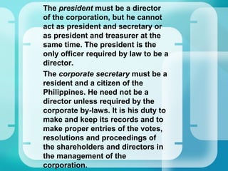 •
The president must be a director
of the corporation, but he cannot
act as president and secretary or
as president and treasurer at the
same time. The president is the
only officer required by law to be a
director.
•
The corporate secretary must be a
resident and a citizen of the
Philippines. He need not be a
director unless required by the
corporate by-laws. It is his duty to
make and keep its records and to
make proper entries of the votes,
resolutions and proceedings of
the shareholders and directors in
the management of the
corporation.
 