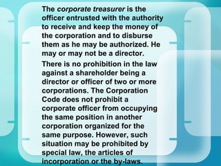 •
The corporate treasurer is the
officer entrusted with the authority
to receive and keep the money of
the corporation and to disburse
them as he may be authorized. He
may or may not be a director.
•
There is no prohibition in the law
against a shareholder being a
director or officer of two or more
corporations. The Corporation
Code does not prohibit a
corporate officer from occupying
the same position in another
corporation organized for the
same purpose. However, such
situation may be prohibited by
special law, the articles of
incorporation or the by-laws.
 