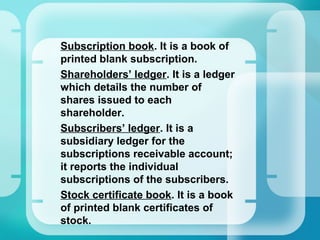 •
Subscription book. It is a book of
printed blank subscription.
•
Shareholders’ ledger. It is a ledger
which details the number of
shares issued to each
shareholder.
•
Subscribers’ ledger. It is a
subsidiary ledger for the
subscriptions receivable account;
it reports the individual
subscriptions of the subscribers.
•
Stock certificate book. It is a book
of printed blank certificates of
stock.
 