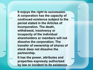 •
It enjoys the right to succession.
A corporation has the capacity of
continued existence subject to the
period stated in the Articles of
Incorporation. The death,
withdrawal, insolvency or
incapacity of the individual
shareholders or members will not
dissolve the corporation. The
transfer of ownership of shares of
stock does not dissolve the
partnership.
•
It has the power, attributes and
properties expressly authorized
by law or incident to its existence.
 