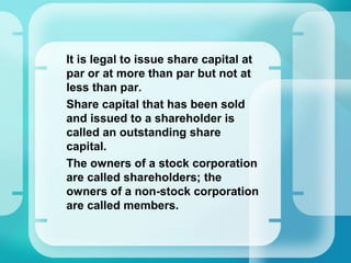 •
It is legal to issue share capital at
par or at more than par but not at
less than par.
•
Share capital that has been sold
and issued to a shareholder is
called an outstanding share
capital.
•
The owners of a stock corporation
are called shareholders; the
owners of a non-stock corporation
are called members.
 