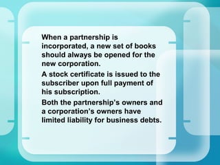 •
When a partnership is
incorporated, a new set of books
should always be opened for the
new corporation.
•
A stock certificate is issued to the
subscriber upon full payment of
his subscription.
•
Both the partnership’s owners and
a corporation’s owners have
limited liability for business debts.
 