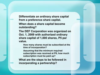 •
Differentiate an ordinary share capital
from a preference share capital.
•
When does a share capital become
outstanding?
•
The DEF Corporation was organized on
Oct. 1, 2009 with authorized ordinary
share capital of 1,000 shares, P5 par
value.
–
How many shares must be subscribed at the
time of incorporation?
–
Assuming that the minimum required
subscription was received at P8, how much
subscription must be paid up?
•
What are the steps to be followed in
incorporating a partnership?
 
