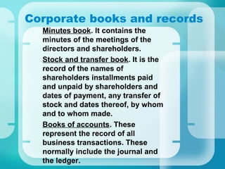 Corporate books and records
•
Minutes book. It contains the
minutes of the meetings of the
directors and shareholders.
•
Stock and transfer book. It is the
record of the names of
shareholders installments paid
and unpaid by shareholders and
dates of payment, any transfer of
stock and dates thereof, by whom
and to whom made.
•
Books of accounts. These
represent the record of all
business transactions. These
normally include the journal and
the ledger.
 