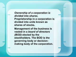 •
Ownership of a corporation is
divided into shares.
Proprietorship in a corporation is
divided into units known as
shares of stocks.
•
Management of the business is
vested in a board of directors
(BOD) elected by the
stockholders. The BOD is the
governing body or decision-
making body of the corporation.
 