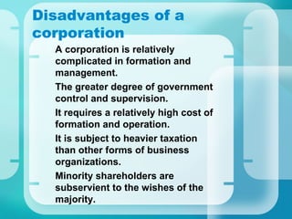 Disadvantages of a
corporation
•
A corporation is relatively
complicated in formation and
management.
•
The greater degree of government
control and supervision.
•
It requires a relatively high cost of
formation and operation.
•
It is subject to heavier taxation
than other forms of business
organizations.
•
Minority shareholders are
subservient to the wishes of the
majority.
 