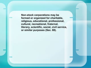 –
Non-stock corporations may be
formed or organized for charitable,
religious, educational, professional,
cultural, recreational, fraternal,
literary, scientific, social, civil service,
or similar purposes (Sec. 88).
 