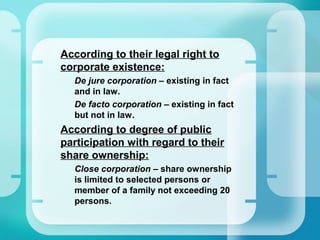 •
According to their legal right to
corporate existence:
–
De jure corporation – existing in fact
and in law.
–
De facto corporation – existing in fact
but not in law.
•
According to degree of public
participation with regard to their
share ownership:
–
Close corporation – share ownership
is limited to selected persons or
member of a family not exceeding 20
persons.
 