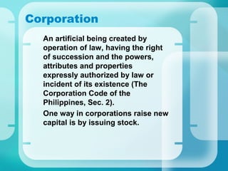Corporation
•
An artificial being created by
operation of law, having the right
of succession and the powers,
attributes and properties
expressly authorized by law or
incident of its existence (The
Corporation Code of the
Philippines, Sec. 2).
•
One way in corporations raise new
capital is by issuing stock.
 